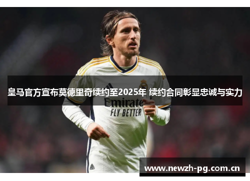 皇马官方宣布莫德里奇续约至2025年 续约合同彰显忠诚与实力 皇马官方宣布莫德里奇续约至2025年 续约合同彰显忠诚与实力