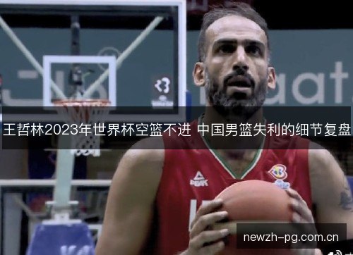 王哲林2023年世界杯空篮不进 中国男篮失利的细节复盘